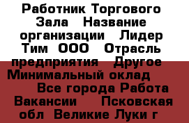 Работник Торгового Зала › Название организации ­ Лидер Тим, ООО › Отрасль предприятия ­ Другое › Минимальный оклад ­ 25 000 - Все города Работа » Вакансии   . Псковская обл.,Великие Луки г.